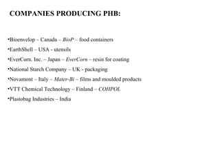 •Bioenvelop – Canada – BioP – food containers
•EarthShell – USA - utensils
•EverCorn. Inc. – Japan – EverCorn – resin for coating
•National Starch Company – UK - packaging
•Novamont – Italy – Mater-Bi – films and moulded products
•VTT Chemical Technology – Finland – COHPOL
•Plastobag Industries – India
COMPANIES PRODUCING PHB:
 