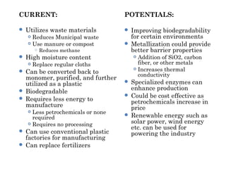 CURRENT:
 Utilizes waste materials
 Reduces Municipal waste
 Use manure or compost
 Reduces methane
 High moisture content
 Replace regular cloths
 Can be converted back to
monomer, purified, and further
utilized as a plastic
 Biodegradable
 Requires less energy to
manufacture
 Less petrochemicals or none
required
 Requires no processing
 Can use conventional plastic
factories for manufacturing
 Can replace fertilizers
POTENTIALS:
 Improving biodegradability
for certain environments
 Metallization could provide
better barrier properties
 Addition of SiO2, carbon
fiber, or other metals
 Increases thermal
conductivity
 Specialized enzymes can
enhance production
 Could be cost effective as
petrochemicals increase in
price
 Renewable energy such as
solar power, wind energy
etc. can be used for
powering the industry
 