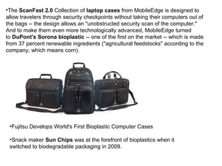 •The ScanFast 2.0 Collection of laptop cases from MobileEdge is designed to
allow travelers through security checkpoints without taking their computers out of
the bags -- the design allows an "unobstructed security scan of the computer."
And to make them even more technologically advanced, MobileEdge turned
to DuPont's Sorona bioplastic -- one of the first on the market -- which is made
from 37 percent renewable ingredients ("agricultural feedstocks" according to the
company, which means corn).
•Fujitsu Develops World's First Bioplastic Computer Cases
•Snack maker Sun Chips was at the forefront of bioplastics when it
switched to biodegradable packaging in 2009.
 