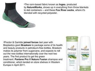 •Proctor & Gamble joined forces last year with
Bioplastics giant Braskem to package some of its health
and beauty products in petroleum-free bottles. Braskem
makes its polymer from sugarcane, and expects to roll
out the new bottles internationally over the next two
years. The first product to get the green
treatment: Pantene Pro V Nature Fusion shampoo and
conditioner, which landed on store shelves in Western
Europe in April 2011.
•The corn-based fabric known as Ingeo, produced
by NatureWorks, shows up in everything from throw blankets
to deli containers -- and these Fox River socks, where it's
blended with recycled polyester.
 
