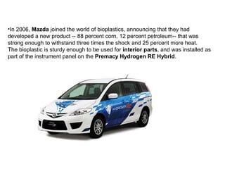 •In 2006, Mazda joined the world of bioplastics, announcing that they had
developed a new product -- 88 percent corn, 12 percent petroleum-- that was
strong enough to withstand three times the shock and 25 percent more heat.
The bioplastic is sturdy enough to be used for interior parts, and was installed as
part of the instrument panel on the Premacy Hydrogen RE Hybrid.
 