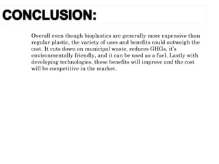 Overall even though bioplastics are generally more expensive than
regular plastic, the variety of uses and benefits could outweigh the
cost. It cuts down on municipal waste, reduces GHGs, it’s
environmentally friendly, and it can be used as a fuel. Lastly with
developing technologies, these benefits will improve and the cost
will be competitive in the market.
 