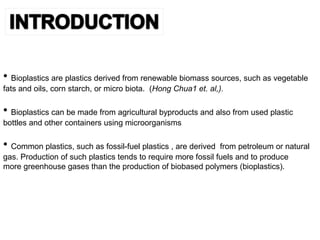 • Bioplastics are plastics derived from renewable biomass sources, such as vegetable
fats and oils, corn starch, or micro biota. (Hong Chua1 et. al,).
• Bioplastics can be made from agricultural byproducts and also from used plastic
bottles and other containers using microorganisms
• Common plastics, such as fossil-fuel plastics , are derived from petroleum or natural
gas. Production of such plastics tends to require more fossil fuels and to produce
more greenhouse gases than the production of biobased polymers (bioplastics).
 