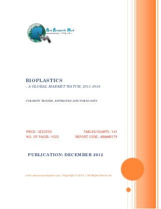 BIOPLASTICS
- A GLOBAL MARKET WATCH, 2011-2016


CURRENT TRENDS, ESTIMATES AND FORECASTS




PRICE: US$2550                             TABLES/CHARTS: 141
NO. OF PAGES: 1025                   REPORT CODE: ARMMR179




 PUBLICATION: DECEMBER 2012




www.axisresearchmind.com | Copyright © 2012 | All Rights Reserved
 