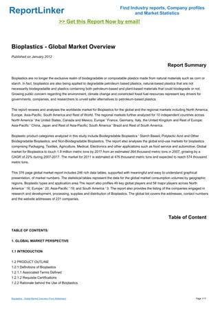 Find Industry reports, Company profiles
ReportLinker                                                                      and Market Statistics
                                              >> Get this Report Now by email!



Bioplastics - Global Market Overview
Published on January 2012

                                                                                                             Report Summary

Bioplastics are no longer the exclusive realm of biodegradable or compostable plastics made from natural materials such as corn or
starch. In fact, bioplastics are also being applied to degradable petroleum based plastics, natural-based plastics that are not
necessarily biodegradable and plastics containing both petroleum-based and plant-based materials that could biodegrade or not.
Growing public concern regarding the environment, climate change and constricted fossil fuel resources represent key drivers for
governments, companies, and researchers to unveil safer alternatives to petroleum-based plastics.


The report reviews and analyses the worldwide market for Bioplastics for the global and the regional markets including North America,
Europe, Asia-Pacific, South America and Rest of World. The regional markets further analyzed for 10 independent countries across
North America ' the United States, Canada and Mexico; Europe ' France, Germany, Italy, the United Kingdom and Rest of Europe;
Asia-Pacific ' China, Japan and Rest of Asia-Pacific; South America ' Brazil and Rest of South America.


Bioplastic product categories analyzed in this study include Biodegradable Bioplastics ' Starch Based, Polylactic Acid and Other
Biodegradable Bioplastics; and Non-Biodegradable Bioplastics. The report also analyses the global end-use markets for bioplastics
comprising Packaging, Textiles, Agriculture, Medical, Electronics and other applications such as food service and automotive. Global
market for Bioplastics to touch 1.9 million metric tons by 2017 from an estimated 264 thousand metric tons in 2007, growing by a
CAGR of 22% during 2007-2017. The market for 2011 is estimated at 476 thousand metric tons and expected to reach 574 thousand
metric tons.


This 376 page global market report includes 246 rich data tables, supported with meaningful and easy to understand graphical
presentation, of market numbers. The statistical tables represent the data for the global market consumption volumes by geographic
regions, Bioplastic types and application area The report also profiles 49 key global players and 58 major players across North
America ' 16; Europe ' 20; Asia-Pacific ' 19; and South America ' 3. The report also provides the listing of the companies engaged in
research and development, processing, supplies and distribution of Bioplastics. The global list covers the addresses, contact numbers
and the website addresses of 231 companies.




                                                                                                             Table of Content

TABLE OF CONTENTS:


1. GLOBAL MARKET PERSPECTIVE


1.1 INTRODUCTION


1.2 PRODUCT OUTLINE
1.2.1 Definitions of Bioplastics
1.2.1.1 Associated Terms Defined
1.2.1.2 Requisite Certifications
1.2.2 Rationale behind the Use of Bioplastics



Bioplastics - Global Market Overview (From Slideshare)                                                                            Page 1/17
 