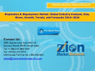 Published By:Zion Market Research
Bioplastics & Biopolymers Market: Global Industry Analysis, Size,
Share, Growth, Trends, and Forecasts 2016–2024
Contact Us:
4283, Express Lane, Suite 634-143,
Sarasota, Florida 34249, United States
Tel: +1-386-310-3803 GMT
Tel: +49-322 210 92714
USA/Canada Toll Free No.1-855-465-4651
sales@zionmarketresearch.com
 