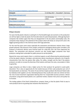 http://en.european-bioplastics.org/conference/
Interpack 4-10 May 2017 Dusseldorf Germany
http://www.interpack.com/
K Trade Fair
19-26 October
2016 Dusseldorf Germany
http://www.k-tradefair.nl/
BioBased Economy Assen
20 October
2014 Assen Netherlands
http://bbe-event2014.nl/index2.asp
8 Buyer character
For years the Bio plastic industry is waiting for its final breakthrough, but economic at the production
are still too high to make bio plastic the final alternative for petrol based plastics. Although big Dutch
companies like Corbion agree that they are disappointed in the bio plastic (commodity) sales, the
companies keep relying on the potential of the product which still shows an annual 20 % and is the
biggest growing product in the chemical sector with huge potentials.
For the next five years some sector especially the automotive and electronic industry show a large
growth potential. Also because of the margins compared to packaging industry gives carmakers and
producer of electronic devices some financial space for using (the still a bit more expensive) bio
plastics. The automotive and electronic concerns are also usually bigger companies than food
producers making them vulnerable for public pressure to use bio plastics.
Beyond the many social aspects there is a technical aspects as well influencing the potential growth
of the bio plastic industry. Carmakers and electronic device manufacturers demand a lot of specific
characteristics from their bio plastics (like safety, fire safety, strength and the like) if bio plastics
producers are able to increase the diversity of their plastics and lower the costs, consumption is likely
to grow fats.
Large companies are likely to take a higher prices for their products for granted to avoid public
discontent. This is also an opportunity for the market because of their scale production per unit of
bio based plastic can decrease. The sector of Low end low margins products like discount foods made
by relatively small suppliers are less interesting because they usually lack scale size and do not have
the risk of social movement organization blaming them for irresponsible business practices. Almost
all products using petrol based plastics are a potential market, however than prices and quality has
to increase.
The trading update of the Dutch Corbion/Purac company shows us that bio plastic finds its way to
more products due to its growing heat resistance like electronics.35
35
http://www.corbion.com/media/press-releases?newsId=1861454
 