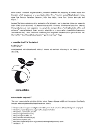 Heinz started a research project with Nike, Coca Cola and P&G for processing its tomato waste into
bioplastic which is supposed to be used by the latter three.13
Cuurent users of bioplastics are Heinz,
Coca Cola, Danone, Carrefour, Sainsbury, Billa, Spar, Hofer, Puma, Ford, Toyota, Mercedes and
Fujitsu.14
Besides The bigger customers other applications for bioplastics are increasingly visible and appear in
every sector of the economy. The Netherlands recently saw many initiatives of companies offering
their products made from bioplastic. For example the company Onora15
selling bioplastic coffins and
Gebrema16
making bioplastic flower pots (not a bad idea in a country where three billion flower pots
are used annually). Other companies combining their bioplastic activities with a special market are:
Pharmafilter17
(healthcare) Natural plastics18
(gardening) Unga19
(Toys)
4 Import barriers (FTA? Regulations)
Seedling logo20
Biodegradable and compostable products should be certified according to EN 13432 / 14995
standards.
Certificates for bioplastics21
The most important characteristic of PHAs is that they are biodegradable. At the moment four labels
indicate the biodegradable abilities of a certain product.
13
http://www.businessgreen.com/bg/news/2349255/heinz-hurls-tomatoes-at-fords-latest-green-car-project
14
http://en.european-bioplastics.org/press/faq-bioplastics/#about
15
http://onora.eu/bioplastic-grakist/
16
http://www.gebremaplastics.nl/
17
http://www.pharmafilter.nl/
18
http://www.naturalplastics.nl/nl/
19
http://www.ungatoys.com/
20
http://en.european-bioplastics.org/standards/labelling/compostability-label/
21
STOWA 2014 10
 