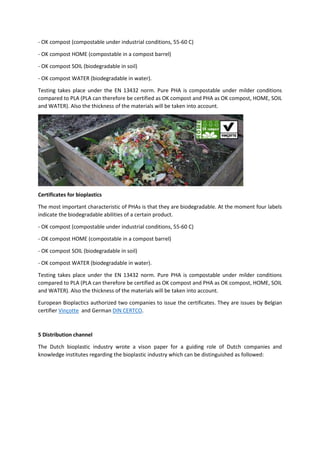 - OK compost (compostable under industrial conditions, 55-60 C)
- OK compost HOME (compostable in a compost barrel)
- OK compost SOIL (biodegradable in soil)
- OK compost WATER (biodegradable in water).
Testing takes place under the EN 13432 norm. Pure PHA is compostable under milder conditions
compared to PLA (PLA can therefore be certified as OK compost and PHA as OK compost, HOME, SOIL
and WATER). Also the thickness of the materials will be taken into account.
Certificates for bioplastics
The most important characteristic of PHAs is that they are biodegradable. At the moment four labels
indicate the biodegradable abilities of a certain product.
- OK compost (compostable under industrial conditions, 55-60 C)
- OK compost HOME (compostable in a compost barrel)
- OK compost SOIL (biodegradable in soil)
- OK compost WATER (biodegradable in water).
Testing takes place under the EN 13432 norm. Pure PHA is compostable under milder conditions
compared to PLA (PLA can therefore be certified as OK compost and PHA as OK compost, HOME, SOIL
and WATER). Also the thickness of the materials will be taken into account.
European Bioplactics authorized two companies to issue the certificates. They are issues by Belgian
certifier Vinçotte and German DIN CERTCO.
5 Distribution channel
The Dutch bioplastic industry wrote a vison paper for a guiding role of Dutch companies and
knowledge institutes regarding the bioplastic industry which can be distinguished as followed:
 