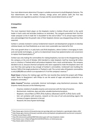 Four main determinants determine if Europe is suitable environment to build Bioplastic factories. The
four determinants are: the market, biomass, energy prices and policies (with the first two
determinants are regarded as positive in Europe and the second determinants as not).28
6 Competition
Corbion
The most important Dutch player on the bioplastic market is Corbion (Purac) which is the world
leader in lactic acids and lacticides (melkzuur en lacticides). The company presented their first PLA
made computer at the K trade fair in Dusseldorf at the end of 2013.29
In its annual report Corbion
also acknowledged that the growth rates of their bioplastic division was disappointing and less than
expected.
Corbion is actively involved in various fundamental research and development programs to develop
cellulose-based, non-food feedstocks as an even more sustainable raw material for PLA.
(The main growth driver is in poly lactic acid (PLA) bioplastics, where Corbion is leveraging its lactic
acid and lactide technologies, as well as its downstream know-how (polymerization and conversion)
to replace fossil-based plastics.)30
Corbion was only making the commodities for making bioplastics, but due to the disappointing sales
the company at the end of October 2014 decided to make bioplastic itself by investing 60 million
euro in a factory in Thailand which will produce bioplastic from a lactic acid derivative. The company
decided to do so, because chemical companies who were supposed to make the bioplastic were not
sure that they were going to buy enough of Corbion’s commodities. Corbionwill start building the
factory if 30% of the target production in Thailand is sold. The current sales of bioplastic commodities
is only 6,000,000 euro which is an equivalent of 1 % of the company’s revenue.31
Royal Cosun is famous for making sugar and frits, but recently they started the project with Philips
called: ‘Beets to Biopolymers’ with Philips to use the waste of sugar and potato production as a
bioplastic commodity.32
Alpha Enzymes33
develops sustainable chemical technologies using biochemical processes. Alpha
Enzymes mainly focusses on the following areas:
- Enzymes; isolation of valuable enzymes and conversion with the help of enzymes.
- Biochemicals; medicines, dyes and other valuable biochemical products.
- Bioplastic: natural fibers as PHA (Poly hydroxy alkanoats) and PLA (Poly lactic acid)
- Soil; soil sanitation with enzymes, research on the area of soil and promoting organic the
increase of organic elements in the soil.
- Research; the area of green technology
28
http://www.agro-chemie.nl/nieuws/europa-een-gunstige-plek-voor-bioplastics-v-gansberghe-tijdens-efib/
29
http://www.agro-chemie.nl/nieuws/s-werelds-eerste-op-bioplastic-pla-gebaseerde-touchscreen-computer/
30
Corbion Annual Report 2013
31
http://fd.nl/economie-politiek/900718/corbion-gaat-zelf-maar-bioplastic-maken
32
http://www.cosun.nl/SpecialPages/Archief/2014/Plastics-uit-bietenpulp.aspx
33
http://www.alpha-enzymes.com/
 