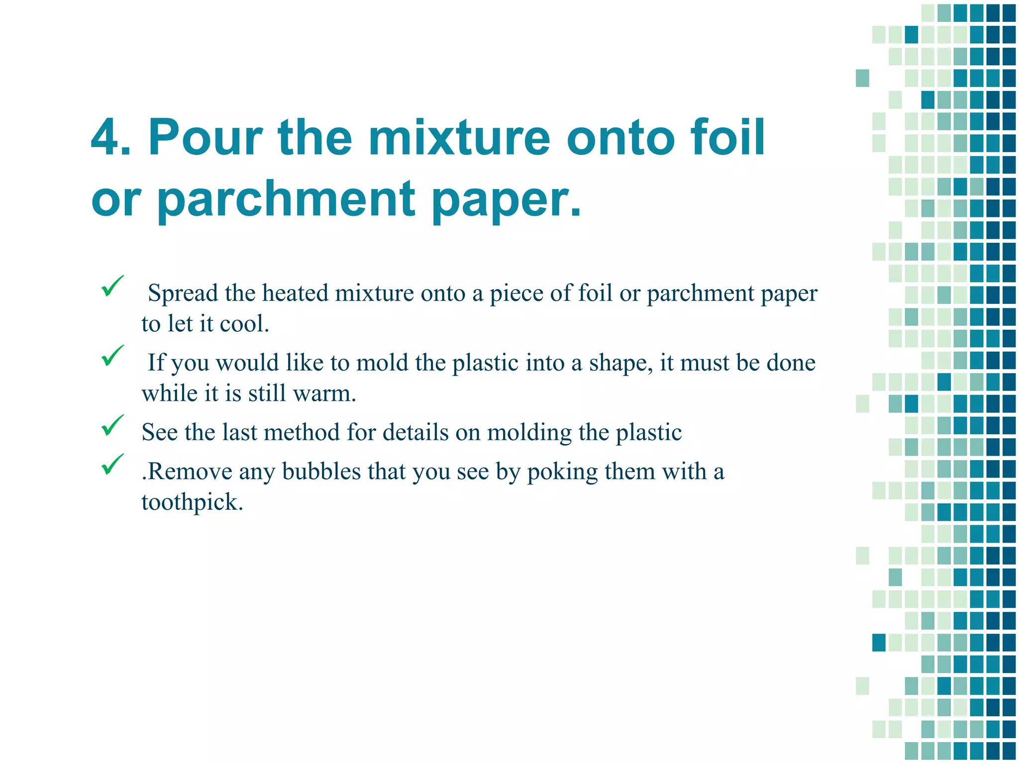 4. Pour the mixture onto foil
or parchment paper.
 Spread the heated mixture onto a piece of foil or parchment paper
to let it cool.
 If you would like to mold the plastic into a shape, it must be done
while it is still warm.
 See the last method for details on molding the plastic
 .Remove any bubbles that you see by poking them with a
toothpick.
 