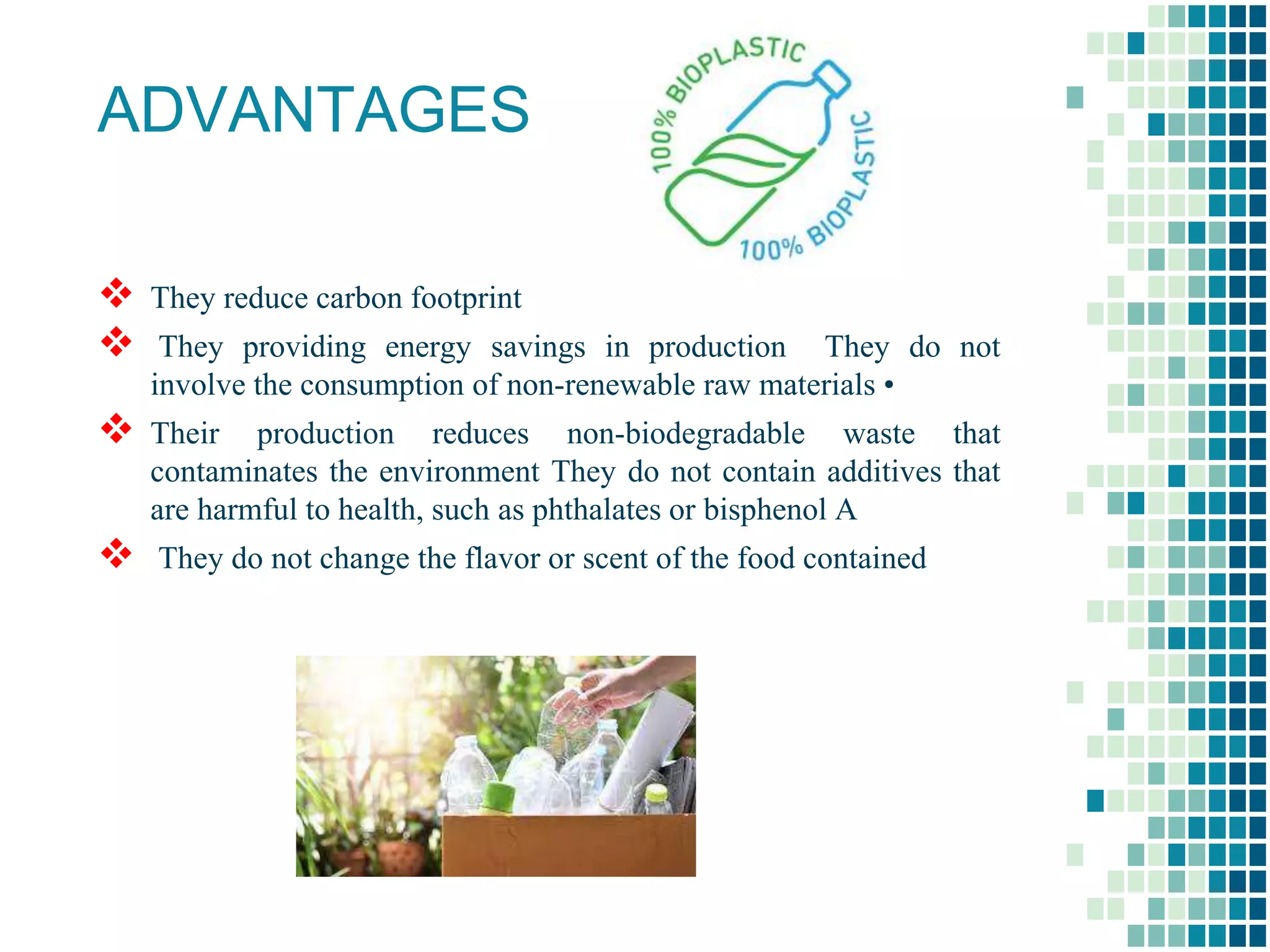 ADVANTAGES
 They reduce carbon footprint
 They providing energy savings in production They do not
involve the consumption of non-renewable raw materials •
 Their production reduces non-biodegradable waste that
contaminates the environment They do not contain additives that
are harmful to health, such as phthalates or bisphenol A
 They do not change the flavor or scent of the food contained
 