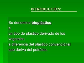 INTRODUCCIÓN:  Se denomina  bioplástico   a un tipo de plástico derivado de los vegetales  a diferencia del plástico convencional  que deriva del petróleo. 