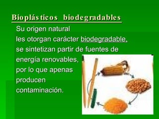 Bioplásticos  biodegradables Su origen natural les otorgan carácter  biodegradable,   se sintetizan partir de fuentes de  energía renovables,  por lo que apenas  producen contaminación. 