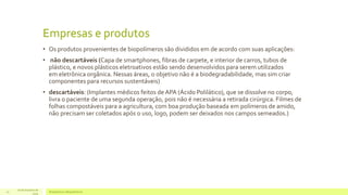 Empresas e produtos 
• Os produtos provenientes de biopolímeros são divididos em de acordo com suas aplicações: 
• não descartáveis (Capa de smartphones, fibras de carpete, e interior de carros, tubos de 
plástico, e novos plásticos eletroativos estão sendo desenvolvidos para serem utilizados 
em eletrônica orgânica. Nessas áreas, o objetivo não é a biodegradabilidade, mas sim criar 
componentes para recursos sustentáveis) 
• descartáveis: (Implantes médicos feitos de APA (Ácido Polilático), que se dissolve no corpo, 
livra o paciente de uma segunda operação, pois não é necessária a retirada cirúrgica. Filmes de 
folhas compostáveis para a agricultura, com boa produção baseada em polímeros de amido, 
não precisam ser coletados após o uso, logo, podem ser deixados nos campos semeados.) 
16 de Outubro de 
Bioplásticos 10 e Biopolímeros 
2014 
 
