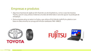 Empresas e produtos 
• Algumas empresas do Japão já vêm fazendo uso de bioplásticos, como o caso da empresa 
Toyota, que em 2003 utilizou materiais oriundos de beterraba e cana-de-açúcar na produção de 
autopeças . 
• Outra empresa ativa no setor é a Fujitsu, que utiliza o PLA híbrido (50% PLA e plástico com 
base em óleo amorfo) na carcaça da linha de notebooks FMV- BIBLO. 
16 de Outubro de 
Bioplásticos 11 e Biopolímeros 
2014 
 
