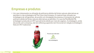 Empresas e produtos 
• Um caso interessante na utilização de polímeros obtidos de fontes naturais alternativas ao 
petróleo é o das embalagens da The Coca-Cola Company. O material hoje utilizado nas 
embalagens de refrigerantes, de acordo com divulgação da empresa, é composto de 30% de 
polímero obtido de fontes naturais alternativas ao petróleo. É o caso da PlantBottleTM, 
embalagem produzida em PET parcialmente obtido por meio de vegetais. A embalagem, ainda 
de acordo com a empresa, não tem diferença aparente nem funcional em relação à embalagem 
feita em PET tradicional. 
16 de Outubro de 
15 Texto do rodapé aqui 
2014 
 