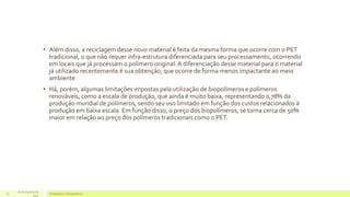 • Além disso, a reciclagem desse novo material é feita da mesma forma que ocorre com o PET 
tradicional, o que não requer infra-estrutura diferenciada para seu processamento, ocorrendo 
em locais que já processam o polímero original. A diferenciação desse material para o material 
já utilizado recentemente é sua obtenção, que ocorre de forma menos impactante ao meio 
ambiente 
• Há, porém, algumas limitações impostas pela utilização de biopolímeros e polímeros 
renováveis, como a escala de produção, que ainda é muito baixa, representando 0,78% da 
produção mundial de polímeros, sendo seu uso limitado em função dos custos relacionados à 
produção em baixa escala. Em função disso, o preço dos biopolímeros, se torna cerca de 50% 
maior em relação ao preço dos polímeros tradicionais como o PET. 
16 de Outubro de 
Bioplásticos 16 e Biopolímeros 
2014 
 