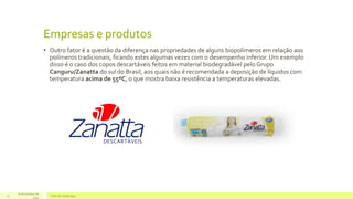 Empresas e produtos 
• Outro fator é a questão da diferença nas propriedades de alguns biopolímeros em relação aos 
polímeros tradicionais, ficando estes algumas vezes com o desempenho inferior. Um exemplo 
disso é o caso dos copos descartáveis feitos em material biodegradável pelo Grupo 
Canguru/Zanatta do sul do Brasil, aos quais não é recomendada a deposição de líquidos com 
temperatura acima de 55ºC, o que mostra baixa resistência a temperaturas elevadas. 
16 de Outubro de 
17 Texto do rodapé aqui 
2014 
 