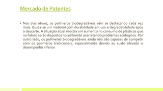 Mercado de Patentes 
• Nos dias atuais, os polímeros biodegradáveis vêm se destacando cada vez 
mais. Busca-se um material com durabilidade em uso e degradabilidade após 
o descarte. A situação atual mostra um aumento no consumo de plásticos que 
no futuro serão dispostos no ambiente acarretando problemas ecológicos. Por 
outro lado, os polímeros biodegradáveis ainda não são capazes de competir 
com os polímeros tradicionais, especialmente devido ao custo elevado e 
desempenho inferior 
 