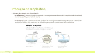 Produção de Bioplástico. 
• Obtenção de PHB em duas etapas: 
• 1. fermentativa: Constitui a primeira etapa, onde o microorganismo metaboliza o açúcar disponível e acumula o PHB 
no interior da célula, como fonte de reserva; 
• 2. Dowstream: Onde o polímero acumulado no interior do microorganismo é extraído e purificado até a obtenção do 
produto final sólido e seco, pronto para ser utilizado nos processos de transformação de termoplásticos 
16 de Outubro de 
Bioplásticos 8 e Biopolímeros 
2014 
 