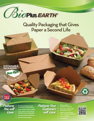 Quality Packaging that Gives 
Paper a Second Life 
SUSTAINABLE 
PACKAGING 
Done Right. 
• REDUCE • RE-USE • RECYCLE 
Features 
You will 
Love: 
Features Your 
Customers 
will Love: 
• Stacks neatly in 
refrigerator at home 
• Flaps open wide to allow 
free access to food 
• Retains heat and vents 
steam, keeping food fresh 
• Microwaveable 
• Cut resistant 
• One piece design requires 
no assembly or lid inventory 
• Large variety of sizes available 
• Leak resistant, holds all types 
of foods, sauces, and gravies 
• Moderate heat lamp tolerant 
• Upscale look and image 
Made from 100% recycled 
paper (minimum 35% post 
consumer content) 
Recyclable 
Scan this QR Code 
with your mobile reader 
Don’t have the app? 
Search for “QR Code Reader” 
in your app store. 
 