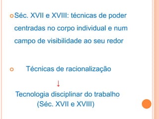 Séc. XVII e XVIII: técnicas de poder
centradas no corpo individual e num
campo de visibilidade ao seu redor
 Técnicas de racionalização
↓
Tecnologia disciplinar do trabalho
(Séc. XVII e XVIII)
 