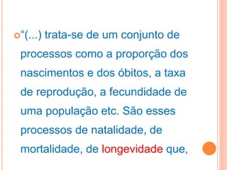“(...) trata-se de um conjunto de
processos como a proporção dos
nascimentos e dos óbitos, a taxa
de reprodução, a fecundidade de
uma população etc. São esses
processos de natalidade, de
mortalidade, de longevidade que,
 
