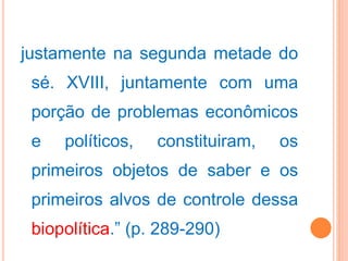 justamente na segunda metade do
sé. XVIII, juntamente com uma
porção de problemas econômicos
e políticos, constituiram, os
primeiros objetos de saber e os
primeiros alvos de controle dessa
biopolítica.” (p. 289-290)
 