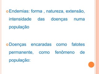 Endemias: forma , natureza, extensão,
intensidade das doenças numa
população
Doenças encaradas como fatotes
permanente, como fenômeno de
população:
 