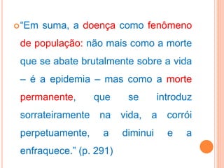 “Em suma, a doença como fenômeno
de população: não mais como a morte
que se abate brutalmente sobre a vida
– é a epidemia – mas como a morte
permanente, que se introduz
sorrateiramente na vida, a corrói
perpetuamente, a diminui e a
enfraquece.” (p. 291)
 