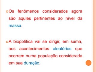 Os fenômenos considerados agora
são aqules pertinentes ao nível da
massa.
A biopolítica vai se dirigir, em suma,
aos acontecimentos aleatórios que
ocorrem numa população considerada
em sua duração.
 