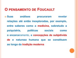 O PENSAMENTO DE FOUCAULT
 Suas análises procuraram revelar
relações até então inexploradas, por exemplo,
entre saberes como a medicina, sobretudo a
psiquiatria, políticas sociais como
o encarceramento, e concepções de subjetivida
de e natureza humana que se constituem
ao longo da tradição moderna
 