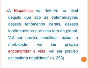 A Biopolítica vai “intervir no nível
daquilo que são as determinações
desses fenômenos gerais, desses
fenômenos no que eles tem de global.
Vai ser preciso modificar, baixar a
morbidade; vai ser preciso
encompridar a vida; vai ser preciso
estimular a natalidade” (p. 293)
 