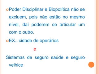 Poder Disciplinar e Biopolítica não se
excluem, pois não estão no mesmo
nível, daí poderem se articular um
com o outro.
EX.: cidade de operários
e
Sistemas de seguro saúde e seguro
velhice
 