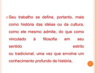 Seu trabalho se define, portanto, mais
como história das idéias ou da cultura,
como ele mesmo admite, do que como
vinculado à filosofia em seu
sentido estrito
ou tradicional, uma vez que envolve um
conhecimento profundo de história,
 