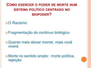 COMO EXERCER O PODER DE MORTE NUM
SISTEMA POLÍTICO CENTRADO NO
BIOPODER?
O Racismo
Fragmentação do contínuo biológico
Quanto mais deixar morrer, mais você
viverá
Morte no sentido amplo: morte política,
rejeição
 