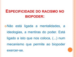 ESPECIFICIDADE DO RACISMO NO
BIOPODER:
Não está ligada a mentalidades, a
ideologias, a mentiras do poder. Está
ligado a isto que nos coloca, (...) num
mecanismo que permite ao biopoder
exercer-se.
 