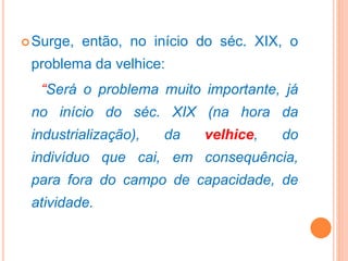 Surge, então, no início do séc. XIX, o
problema da velhice:
“Será o problema muito importante, já
no início do séc. XIX (na hora da
industrialização), da velhice, do
indivíduo que cai, em consequência,
para fora do campo de capacidade, de
atividade.
 