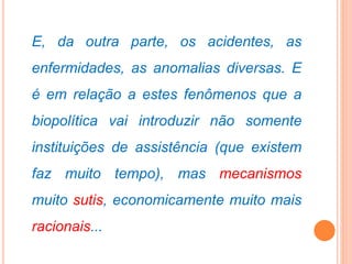 E, da outra parte, os acidentes, as
enfermidades, as anomalias diversas. E
é em relação a estes fenômenos que a
biopolítica vai introduzir não somente
instituições de assistência (que existem
faz muito tempo), mas mecanismos
muito sutis, economicamente muito mais
racionais...
 