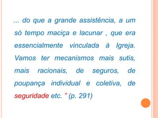 ... do que a grande assistência, a um
só tempo maciça e lacunar , que era
essencialmente vinculada à Igreja.
Vamos ter mecanismos mais sutis,
mais racionais, de seguros, de
poupança individual e coletiva, de
seguridade etc. ” (p. 291)
 