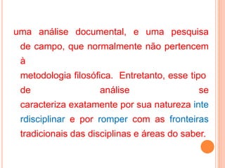 uma análise documental, e uma pesquisa
de campo, que normalmente não pertencem
à
metodologia filosófica. Entretanto, esse tipo
de análise se
caracteriza exatamente por sua natureza inte
rdisciplinar e por romper com as fronteiras
tradicionais das disciplinas e áreas do saber.
 