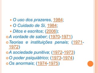  O uso dos prazeres, 1984;
 O Cuidado de Si, 1984;
 Ditos e escritos; (2006);
A vontade de saber; (1970-1971)
Teorias e instituições penais; (1971-
1972)
A sociedade punitiva; (1972-1973)
O poder psiquiátrico; (1973-1974)
Os anormais; (1974-1975)
 
