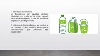 • Que es un biopolímero
Un Biopolímero son aquellos plásticos
fabricados con productos de origen natural,
habitualmente vegetal, lo que los convierte
en plásticos biodegradables.
El objetivo de los bioplásticos es sustituir a
los plásticos convencionales y evitar que la
contaminación que producen sea
insostenible
 