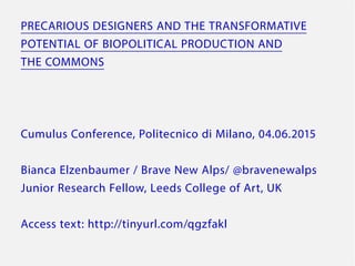 PRECARIOUS DESIGNERS AND THE TRANSFORMATIVE
POTENTIAL OF BIOPOLITICAL PRODUCTION AND
THE COMMONS
Cumulus Conference, Politecnico di Milano, 04.06.2015
Bianca Elzenbaumer / Brave New Alps/ @bravenewalps
Junior Research Fellow, Leeds College of Art, UK
Access text: http://tinyurl.com/qgzfakl
 