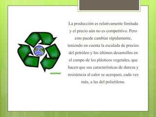 La producción es relativamente limitada y el precio aún no es competitivo. Pero esto puede cambiar rápidamente, teniendo en cuenta la escalada de precios del petróleo y los últimos desarrollos en el campo de los plásticos vegetales, que hacen que sus características de dureza y resistencia al calor se acerquen, cada vez más, a las del polietileno.