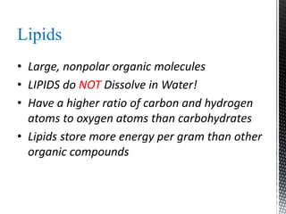 Lipids
• Large, nonpolar organic molecules
• LIPIDS do NOT Dissolve in Water!
• Have a higher ratio of carbon and hydrogen
atoms to oxygen atoms than carbohydrates
• Lipids store more energy per gram than other
organic compounds
 