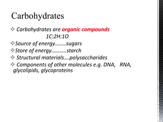  Carbohydrates are organic compounds
1C:2H:1O
Source of energy……..sugars
Store of energy………..starch
 Structural materials….polysaccharides
 Components of other molecules e.g. DNA, RNA,
glycolipids, glycoproteins
 