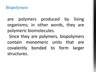 Biopolymers
are polymers produced by living
organisms; in other words, they are
polymeric biomolecules.
Since they are polymers, biopolymers
contain monomeric units that are
covalently bonded to form larger
structures.
 