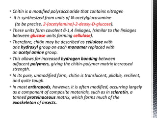  Chitin is a modified polysaccharide that contains nitrogen
 it is synthesized from units of N-acetylglucosamine
(to be precise, 2-(acetylamino)-2-deoxy-D-glucose).
 These units form covalent β-1,4 linkages, (similar to the linkages
between glucose units forming cellulose).
 Therefore, chitin may be described as cellulose with
one hydroxyl group on each monomer replaced with
an acetyl amine group.
 This allows for increased hydrogen bonding between
adjacent polymers, giving the chitin-polymer matrix increased
strength.
 In its pure, unmodified form, chitin is translucent, pliable, resilient,
and quite tough.
 In most arthropods, however, it is often modified, occurring largely
as a component of composite materials, such as in sclerotin, a
tanned proteinaceous matrix, which forms much of the
exoskeleton of insects.
 